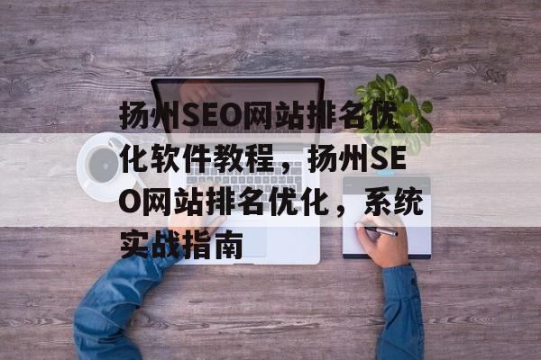 扬州SEO网站排名优化软件教程，扬州SEO网站排名优化，系统实战指南