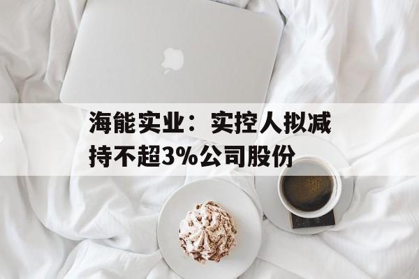 海能实业:实控人拟减持不超3%公司股份 海能实业:实控人拟减持不超3%公司股份