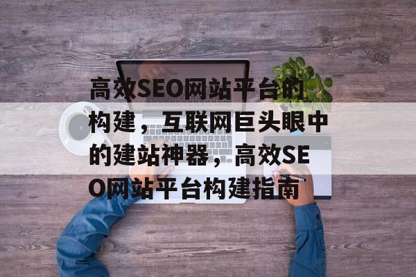 高效SEO网站平台的构建,互联网巨头眼中的建站神器,高效SEO网站平台构建指南 高效SEO网站平台的构建,互联网巨头眼中的建站神器,高效SEO网站平台构建指南
