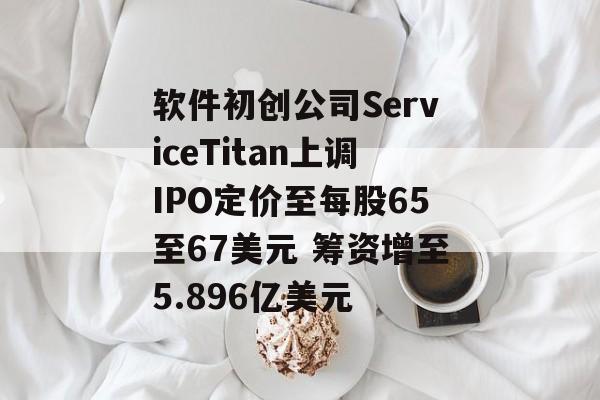 软件初创公司ServiceTitan上调IPO定价至每股65至67美元 筹资增至5.896亿美元 软件初创公司ServiceTitan上调IPO定价至每股65至67美元 筹资增至5.896亿美元