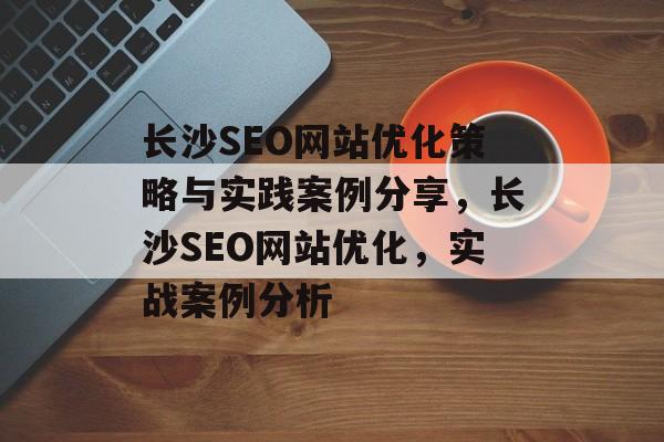 长沙SEO网站优化策略与实践案例分享,长沙SEO网站优化,实战案例分析 长沙SEO网站优化策略与实践案例分享,长沙SEO网站优化,实战案例分析