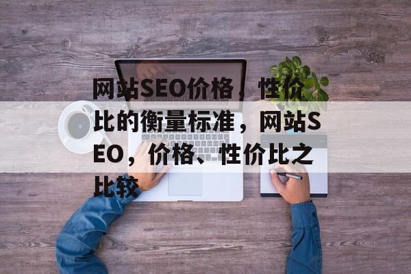 网站SEO价格，性价比的衡量标准，网站SEO，价格、性价比之比较