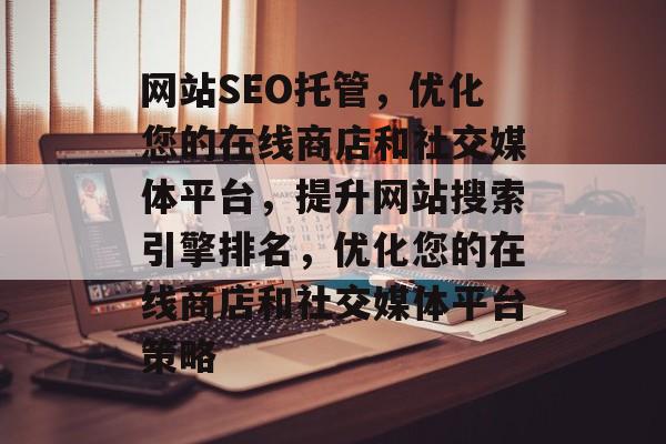 网站SEO托管，优化您的在线商店和社交媒体平台，提升网站搜索引擎排名，优化您的在线商店和社交媒体平台策略