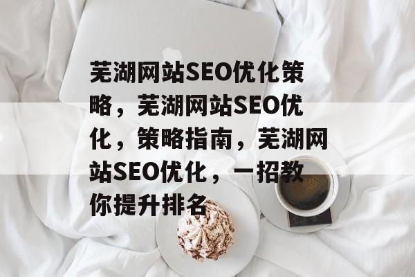 芜湖网站SEO优化策略，芜湖网站SEO优化，策略指南，芜湖网站SEO优化，一招教你提升排名