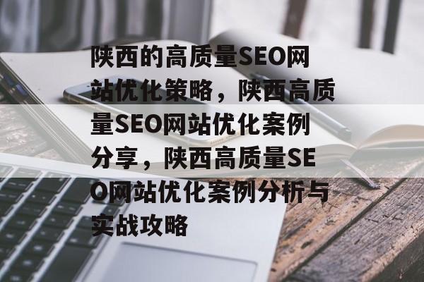 陕西的高质量SEO网站优化策略,陕西高质量SEO网站优化案例分享,陕西高质量SEO网站优化案例分析与实战攻略 陕西的高质量SEO网站优化策略,陕西高质量SEO网站优化案例分享,陕西高质量SEO网站优化案例分析与实战攻略