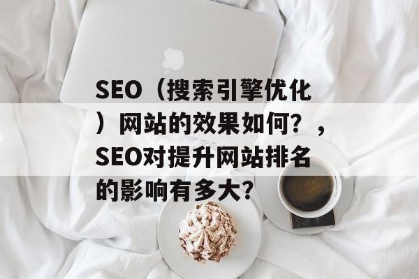 SEO（搜索引擎优化）网站的效果如何？，SEO对提升网站排名的影响有多大？