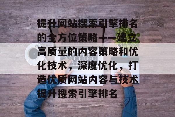 提升网站搜索引擎排名的全方位策略——建立高质量的内容策略和优化技术，深度优化，打造优质网站内容与技术提升搜索引擎排名