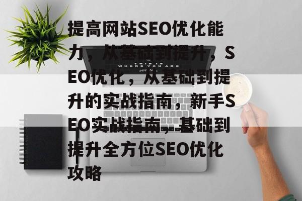 提高网站SEO优化能力,从基础到提升,SEO优化,从基础到提升的实战指南,新手SEO实战指南,基础到提升全方位SEO优化攻略 提高网站SEO优化能力,从基础到提升,SEO优化,从基础到提升的实战指南,新手SEO实战指南,基础到提升全方位SEO优化攻略