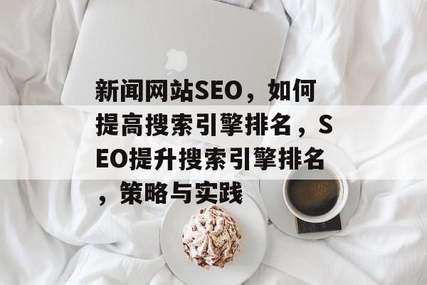 新闻网站SEO,如何提高搜索引擎排名,SEO提升搜索引擎排名,策略与实践 新闻网站SEO,如何提高搜索引擎排名,SEO提升搜索引擎排名,策略与实践