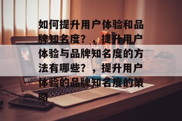 如何提升用户体验和品牌知名度？，提升用户体验与品牌知名度的方法有哪些？，提升用户体验的品牌知名度的策略