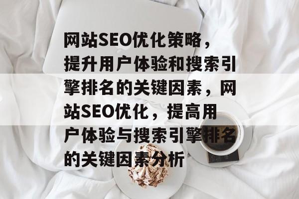 网站SEO优化策略，提升用户体验和搜索引擎排名的关键因素，网站SEO优化，提高用户体验与搜索引擎排名的关键因素分析
