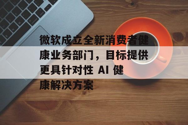 微软成立全新消费者健康业务部门，目标提供更具针对性 AI 健康解决方案