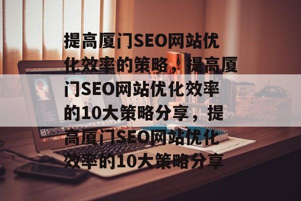 提高厦门SEO网站优化效率的策略,提高厦门SEO网站优化效率的10大策略分享,提高厦门SEO网站优化效率的10大策略分享 提高厦门SEO网站优化效率的策略,提高厦门SEO网站优化效率的10大策略分享,提高厦门SEO网站优化效率的10大策略分享