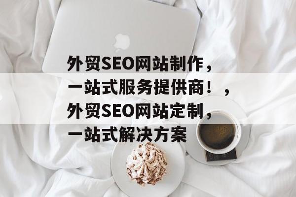 外贸SEO网站制作，一站式服务提供商！，外贸SEO网站定制，一站式解决方案