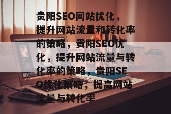 贵阳SEO网站优化,提升网站流量和转化率的策略,贵阳SEO优化,提升网站流量与转化率的策略,贵阳SEO优化策略,提高网站流量与转化率 贵阳SEO网站优化,提升网站流量和转化率的策略,贵阳SEO优化,提升网站流量与转化率的策略,贵阳SEO优化策略,提高网站流量与转化率