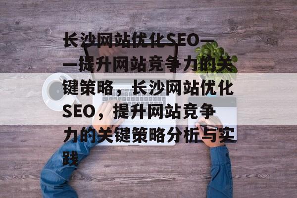 长沙网站优化SEO——提升网站竞争力的关键策略，长沙网站优化SEO，提升网站竞争力的关键策略分析与实践