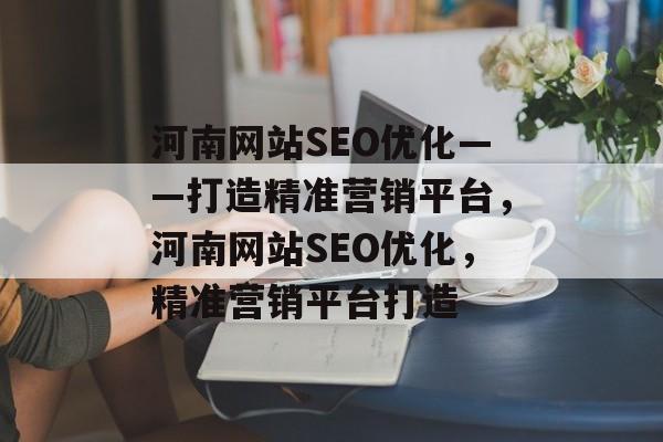 河南网站SEO优化——打造精准营销平台，河南网站SEO优化，精准营销平台打造