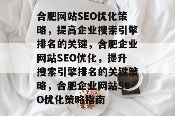 合肥网站SEO优化策略，提高企业搜索引擎排名的关键，合肥企业网站SEO优化，提升搜索引擎排名的关键策略，合肥企业网站SEO优化策略指南