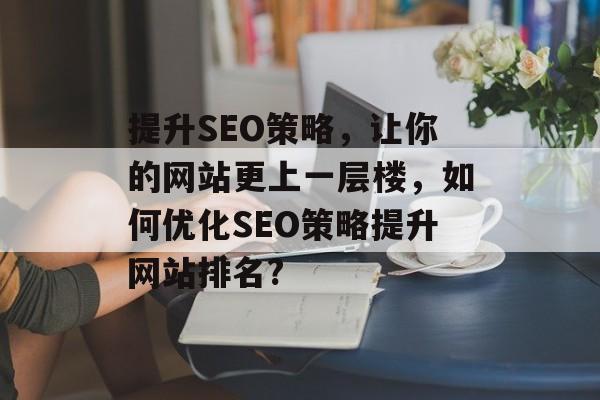 提升SEO策略,让你的网站更上一层楼,如何优化SEO策略提升网站排名? 提升SEO策略,让你的网站更上一层楼,如何优化SEO策略提升网站排名?
