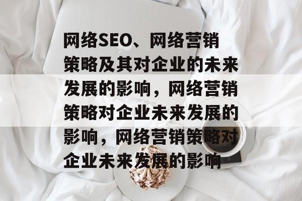网络SEO、网络营销策略及其对企业的未来发展的影响，网络营销策略对企业未来发展的影响，网络营销策略对企业未来发展的影响
