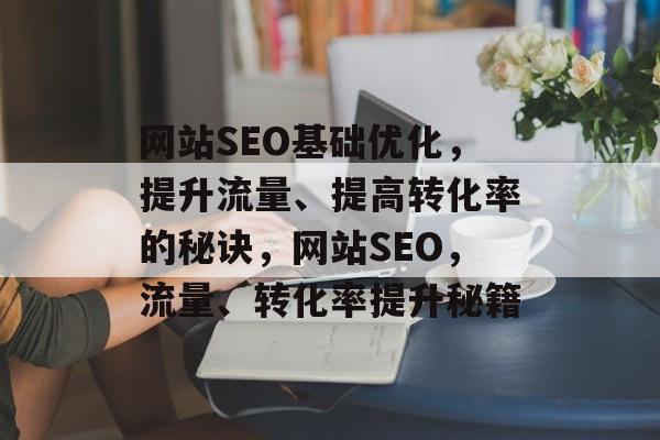 网站SEO基础优化,提升流量、提高转化率的秘诀,网站SEO,流量、转化率提升秘籍 网站SEO基础优化,提升流量、提高转化率的秘诀,网站SEO,流量、转化率提升秘籍