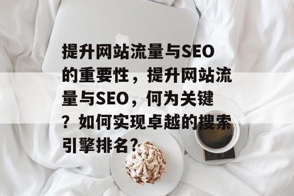 提升网站流量与SEO的重要性,提升网站流量与SEO,何为关键?如何实现卓越的搜索引擎排名? 提升网站流量与SEO的重要性,提升网站流量与SEO,何为关键?如何实现卓越的搜索引擎排名?