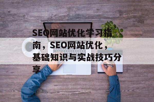 SEO网站优化学习指南,SEO网站优化,基础知识与实战技巧分享 SEO网站优化学习指南,SEO网站优化,基础知识与实战技巧分享