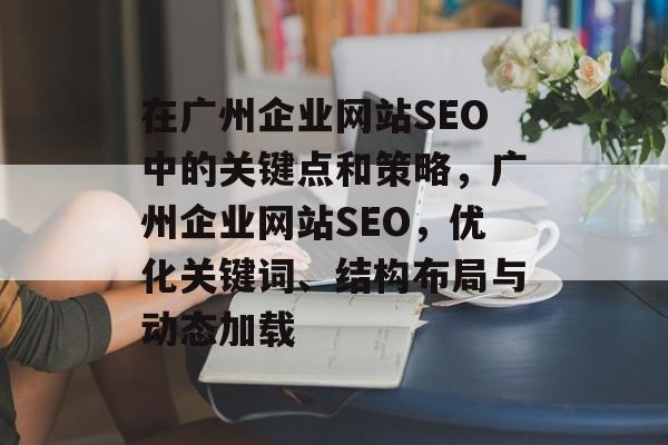 在广州企业网站SEO中的关键点和策略,广州企业网站SEO,优化关键词、结构布局与动态加载 在广州企业网站SEO中的关键点和策略,广州企业网站SEO,优化关键词、结构布局与动态加载
