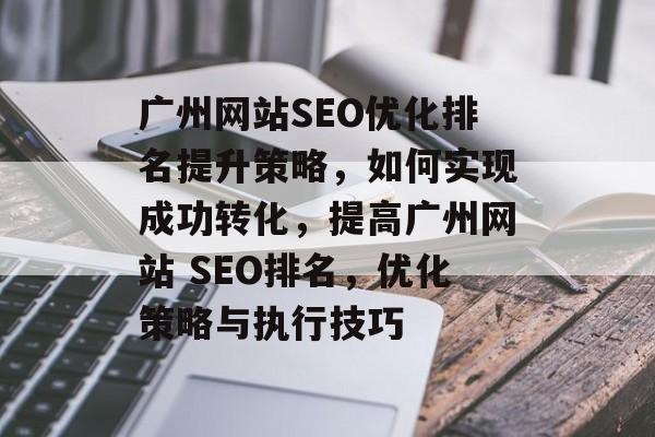 广州网站SEO优化排名提升策略,如何实现成功转化,提高广州网站 SEO排名,优化策略与执行技巧 广州网站SEO优化排名提升策略,如何实现成功转化,提高广州网站 SEO排名,优化策略与执行技巧