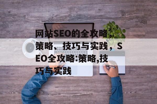 网站SEO的全攻略，策略、技巧与实践，SEO全攻略:策略,技巧与实践