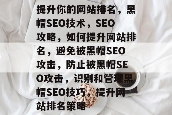 提升你的网站排名,黑帽SEO技术,SEO攻略,如何提升网站排名,避免被黑帽SEO攻击,防止被黑帽SEO攻击,识别和管理黑帽SEO技巧,提升网站排名策略 提升你的网站排名,黑帽SEO技术,SEO攻略,如何提升网站排名,避免被黑帽SEO攻击,防止被黑帽SEO攻击,识别和管理黑帽SEO技巧,提升网站排名策略