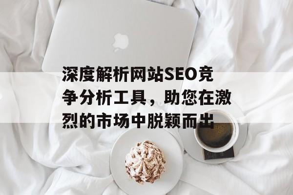 深度解析网站SEO竞争分析工具,助您在激烈的市场中脱颖而出 深度解析网站SEO竞争分析工具,助您在激烈的市场中脱颖而出