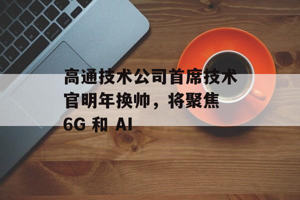 高通技术公司首席技术官明年换帅,将聚焦 6G 和 AI 高通技术公司首席技术官明年换帅,将聚焦 6G 和 AI