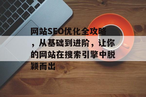 网站SEO优化全攻略，从基础到进阶，让你的网站在搜索引擎中脱颖而出