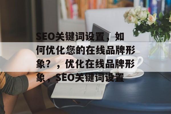 SEO关键词设置，如何优化您的在线品牌形象？，优化在线品牌形象，SEO关键词设置