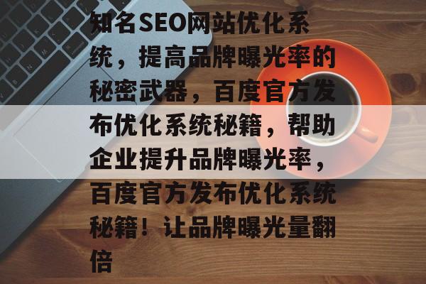 知名SEO网站优化系统,提高品牌曝光率的秘密武器,百度官方发布优化系统秘籍,帮助企业提升品牌曝光率,百度官方发布优化系统秘籍!让品牌曝光量翻倍 知名SEO网站优化系统,提高品牌曝光率的秘密武器,百度官方发布优化系统秘籍,帮助企业提升品牌曝光率,百度官方发布优化系统秘籍!让品牌曝光量翻倍