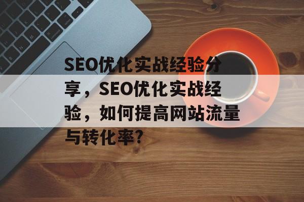 SEO优化实战经验分享，SEO优化实战经验，如何提高网站流量与转化率?