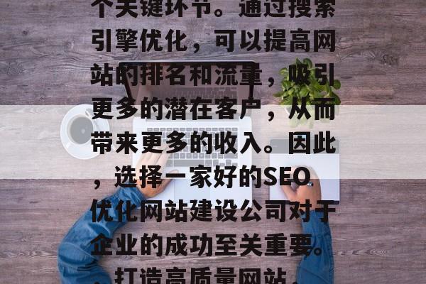 SEO优化网站建设公司是互联网行业中的一个关键环节。通过搜索引擎优化，可以提高网站的排名和流量，吸引更多的潜在客户，从而带来更多的收入。因此，选择一家好的SEO优化网站建设公司对于企业的成功至关重要。，打造高质量网站， SEO优化对企业成功的关键