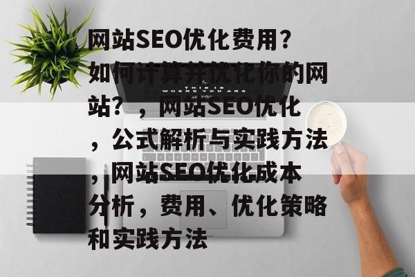 网站SEO优化费用?如何计算并优化你的网站?,网站SEO优化,公式解析与实践方法,网站SEO优化成本分析,费用、优化策略和实践方法 网站SEO优化费用?如何计算并优化你的网站?,网站SEO优化,公式解析与实践方法,网站SEO优化成本分析,费用、优化策略和实践方法