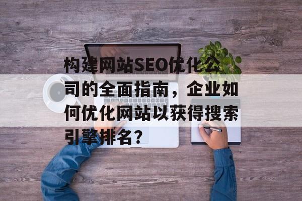 构建网站SEO优化公司的全面指南,企业如何优化网站以获得搜索引擎排名? 构建网站SEO优化公司的全面指南,企业如何优化网站以获得搜索引擎排名?