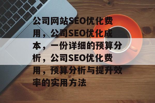 公司网站SEO优化费用,公司SEO优化成本,一份详细的预算分析,公司SEO优化费用,预算分析与提升效率的实用方法 公司网站SEO优化费用,公司SEO优化成本,一份详细的预算分析,公司SEO优化费用,预算分析与提升效率的实用方法