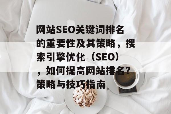 网站SEO关键词排名的重要性及其策略，搜索引擎优化（SEO），如何提高网站排名？策略与技巧指南