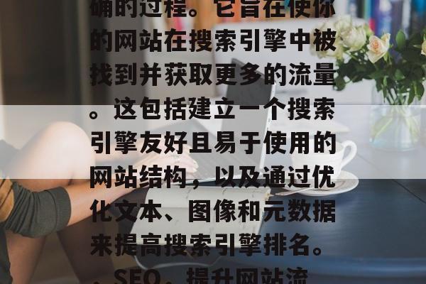 SEO 是把搜索引擎优化得更好、更快更准确的过程。它旨在使你的网站在搜索引擎中被找到并获取更多的流量。这包括建立一个搜索引擎友好且易于使用的网站结构，以及通过优化文本、图像和元数据来提高搜索引擎排名。，SEO，提升网站流量与搜索引擎排名的全面指南