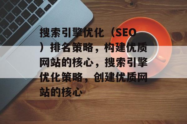 搜索引擎优化（SEO）排名策略，构建优质网站的核心，搜索引擎优化策略，创建优质网站的核心