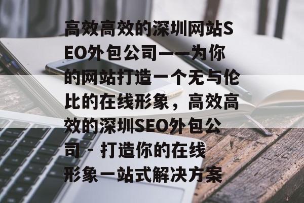 高效高效的深圳网站SEO外包公司——为你的网站打造一个无与伦比的在线形象，高效高效的深圳SEO外包公司 - 打造你的在线形象一站式解决方案