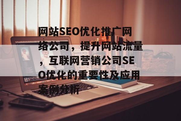 网站SEO优化推广网络公司,提升网站流量,互联网营销公司SEO优化的重要性及应用案例分析 网站SEO优化推广网络公司,提升网站流量,互联网营销公司SEO优化的重要性及应用案例分析