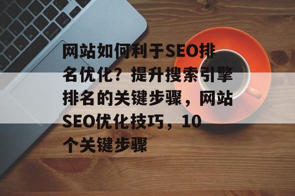 网站如何利于SEO排名优化?提升搜索引擎排名的关键步骤,网站SEO优化技巧,10个关键步骤 网站如何利于SEO排名优化?提升搜索引擎排名的关键步骤,网站SEO优化技巧,10个关键步骤