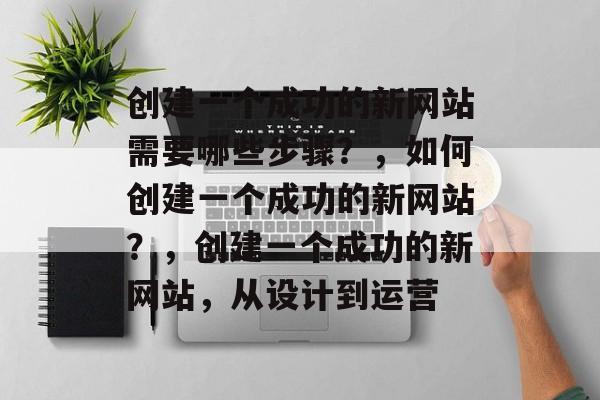 创建一个成功的新网站需要哪些步骤？，如何创建一个成功的新网站？，创建一个成功的新网站，从设计到运营