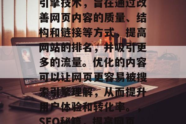 SEO是一种在线搜索引擎技术,旨在通过改善网页内容的质量、结构和链接等方式,提高网站的排名,并吸引更多的流量。优化的内容可以让网页更容易被搜索引擎理解,从而提升用户体验和转化率。,SEO秘籍,提高网页排名的关键策略 SEO是一种在线搜索引擎技术,旨在通过改善网页内容的质量、结构和链接等方式,提高网站的排名,并吸引更多的流量。优化的内容可以让网页更容易被搜索引擎理解,从而提升用户体验和转化率。,SEO秘籍,提高网页排名的关键策略