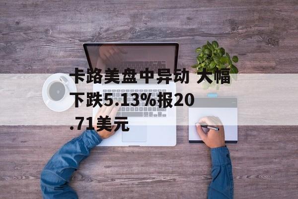 卡路美盘中异动 大幅下跌5.13%报20.71美元 卡路美盘中异动 大幅下跌5.13%报20.71美元